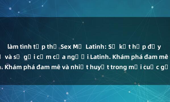 làm tình tập thể Sex Mỹ Latinh: Sự kết hợp đầy lôi cuốn của vẻ đẹp Mỹ và sự gợi cảm của người Latinh. Khám phá đam mê và nhiệt huyết trong mỗi cuộc gặp gỡ.