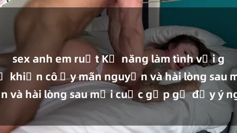 sex anh em ruột Kỹ năng làm tình với gái đẹp: Bí quyết để khiến cô ấy mãn nguyện và hài lòng sau mỗi cuộc gặp gỡ đầy ý nghĩa!