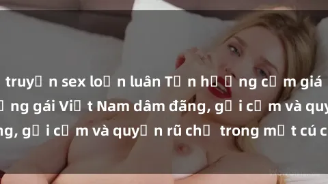 truyện sex loạn luân Tận hưởng cảm giác tuyệt vời với những gái Việt Nam dâm đãng, gợi cảm và quyến rũ chỉ trong một cú click!