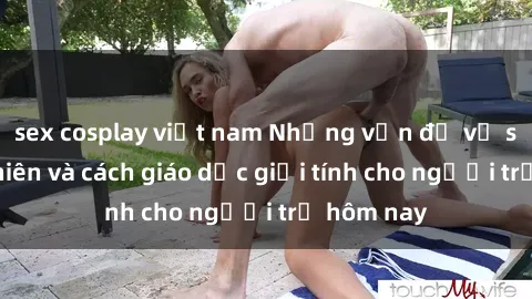 sex cosplay việt nam Những vấn đề về sex thiếu niên và cách giáo dục giới tính cho người trẻ hôm nay