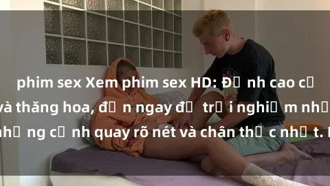 phim sex Xem phim sex HD: Đỉnh cao của sự sung sướng và thăng hoa, đến ngay để trải nghiệm những cảnh quay rõ nét và chân thực nhất. Hãy cùng khám phá!