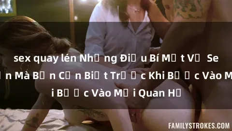 sex quay lén Những Điều Bí Mật Về Sex Người Lớn Mà Bạn Cần Biết Trước Khi Bước Vào Mối Quan Hệ