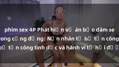 phim sex 4P Phát hiện vụ án bạo dâm sex gây chấn động trong cộng đồng: Nạn nhân tố bị tấn công tình dục và hành vi tệ hại được tiết lộ