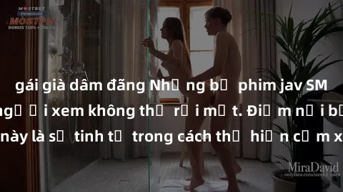 gái già dâm đãng Những bộ phim jav SM không che khiến người xem không thể rời mắt. Điểm nổi bật của thể loại này là sự tinh tế trong cách thể hiện cảm xúc và sự hấp dẫn của những cảnh quay.