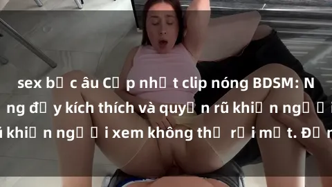 sex bắc âu Cập nhật clip nóng BDSM: Những pha hành động đầy kích thích và quyến rũ khiến người xem không thể rời mắt. Đừng bỏ lỡ!