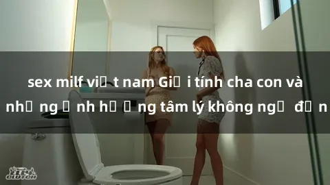 sex milf việt nam Giới tính cha con và những ảnh hưởng tâm lý không ngờ đến