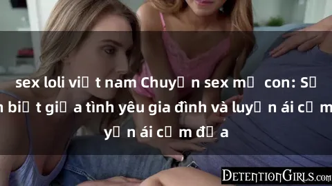 sex loli việt nam Chuyện sex mẹ con: Sự phân biệt giữa tình yêu gia đình và luyến ái cấm địa