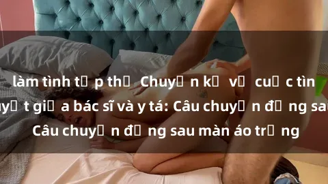 làm tình tập thể Chuyện kể về cuộc tình đầy nhiệt huyết giữa bác sĩ và y tá: Câu chuyện đằng sau màn áo trắng