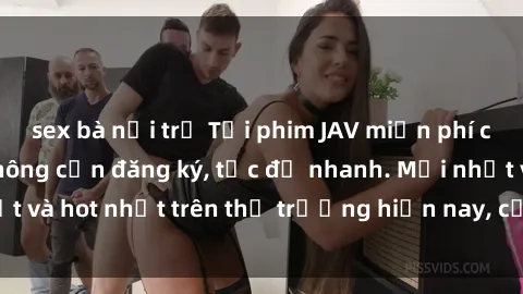 sex bà nội trợ Tải phim JAV miễn phí chất lượng cao, không cần đăng ký, tốc độ nhanh. Mới nhất và hot nhất trên thị trường hiện nay, cập nhật hàng ngày.
