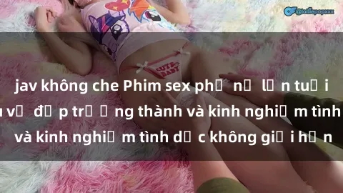 jav không che Phim sex phụ nữ lớn tuổi: Sức hút đằng sau vẻ đẹp trưởng thành và kinh nghiệm tình dục không giới hạn