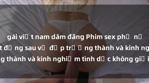 gái việt nam dâm đãng Phim sex phụ nữ lớn tuổi: Sức hút đằng sau vẻ đẹp trưởng thành và kinh nghiệm tình dục không giới hạn