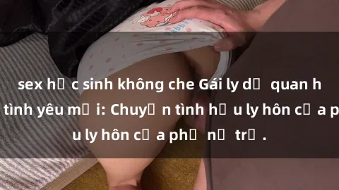 sex học sinh không che Gái ly dị quan hệ tìm kiếm tình yêu mới: Chuyện tình hậu ly hôn của phụ nữ trẻ.