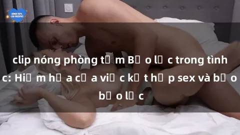 clip nóng phòng tắm Bạo lực trong tình dục: Hiểm họa của việc kết hợp sex và bạo lực