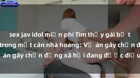 sex jav idol miễn phí Tìm thấy gái bị trói và bị hiếp dâm trong một căn nhà hoang: Vụ án gây chấn động xã hội đang được điều tra vào.