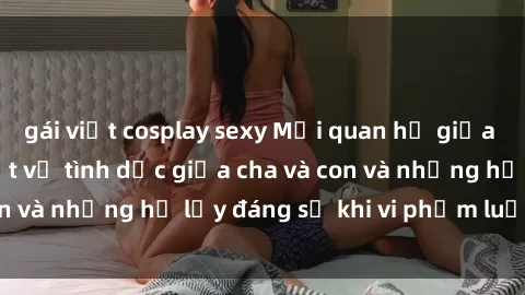 gái việt cosplay sexy Mối quan hệ giữa cha và con: Sự thật về tình dục giữa cha và con và những hệ lụy đáng sợ khi vi phạm luật pháp.