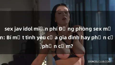 sex jav idol miễn phí Động phòng sex mẹ con: Bí mật tình yêu của gia đình hay phản cảm?