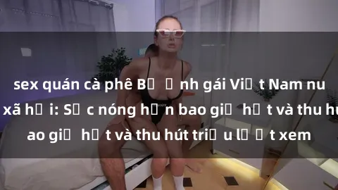 sex quán cà phê Bộ ảnh gái Việt Nam nude gây sốt mạng xã hội: Sắc nóng hơn bao giờ hết và thu hút triệu lượt xem