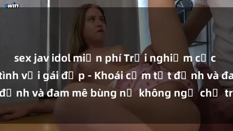 sex jav idol miễn phí Trải nghiệm cực kỳ thú vị khi làm tình với gái đẹp - Khoái cảm tột đỉnh và đam mê bùng nổ không ngờ chỉ trong một đêm!