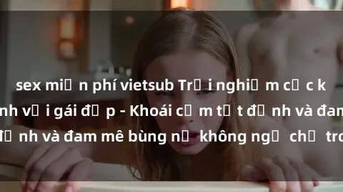 sex miễn phí vietsub Trải nghiệm cực kỳ thú vị khi làm tình với gái đẹp - Khoái cảm tột đỉnh và đam mê bùng nổ không ngờ chỉ trong một đêm!