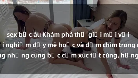 sex bắc âu Khám phá thế giới mới với sex người lớn: trải nghiệm đầy mê hoặc và đắm chìm trong những cung bậc cảm xúc tột cùng, hứng khởi và cuốn hút.