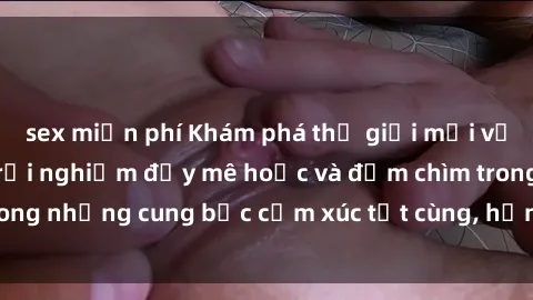 sex miễn phí Khám phá thế giới mới với sex người lớn: trải nghiệm đầy mê hoặc và đắm chìm trong những cung bậc cảm xúc tột cùng, hứng khởi và cuốn hút.