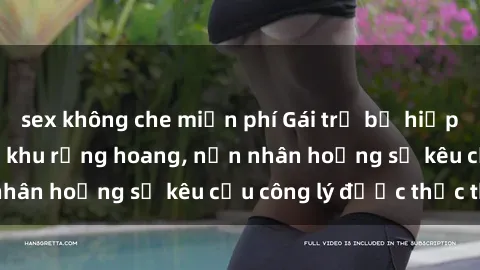 sex không che miễn phí Gái trẻ bị hiếp dâm bạo lực trong khu rừng hoang, nạn nhân hoảng sợ kêu cầu công lý được thực thi