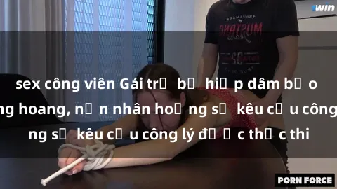 sex công viên Gái trẻ bị hiếp dâm bạo lực trong khu rừng hoang, nạn nhân hoảng sợ kêu cầu công lý được thực thi