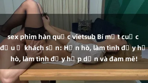 sex phim hàn quốc vietsub Bí mật cuộc hẹn gái Việt lần đầu ở khách sạn: Hẹn hò, làm tình đầy hấp dẫn và đam mê!