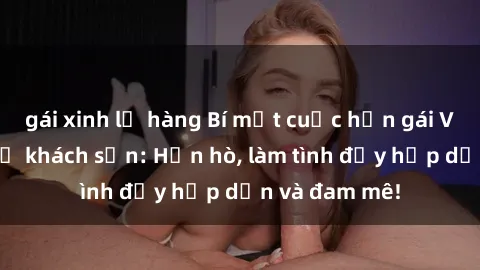 gái xinh lộ hàng Bí mật cuộc hẹn gái Việt lần đầu ở khách sạn: Hẹn hò, làm tình đầy hấp dẫn và đam mê!