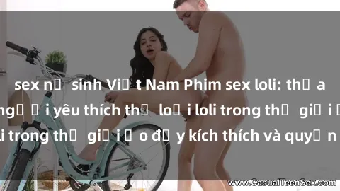 sex nữ sinh Việt Nam Phim sex loli: thỏa mãn đam mê của người yêu thích thể loại loli trong thế giới ảo đầy kích thích và quyến rũ.
