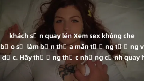 khách sạn quay lén Xem sex không che HD miễn phí đảm bảo sẽ làm bạn thỏa mãn tưởng tượng và nhu cầu tình dục. Hãy thưởng thức những cảnh quay hấp dẫn và mãnh liệt ngay bây giờ!