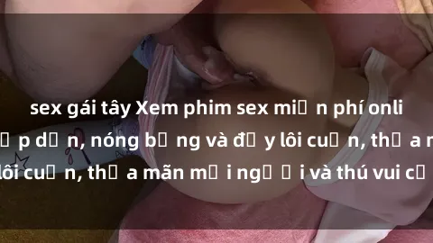 sex gái tây Xem phim sex miễn phí online ngay tại đây – Hấp dẫn, nóng bỏng và đầy lôi cuốn, thỏa mãn mọi người và thú vui của bạn!