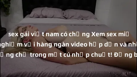 sex gái việt nam có chồng Xem sex miễn phí: Cùng trải nghiệm với hàng ngàn video hấp dẫn và nhiều thể loại đa dạng chỉ trong một cú nhấp chuột! Đừng bỏ lỡ cơ hội thưởng thức tuyệt vời này ngay hôm nay
