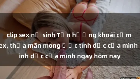 clip sex nữ sinh Tận hưởng khoái cảm với gái xinh sex, thỏa mãn mong ước tình dục của mình ngay hôm nay