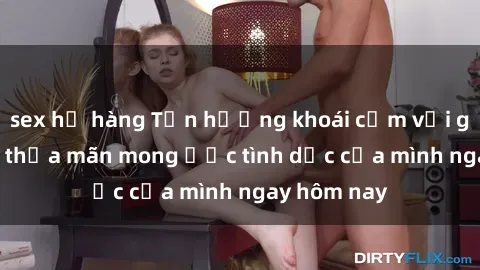 sex họ hàng Tận hưởng khoái cảm với gái xinh sex, thỏa mãn mong ước tình dục của mình ngay hôm nay