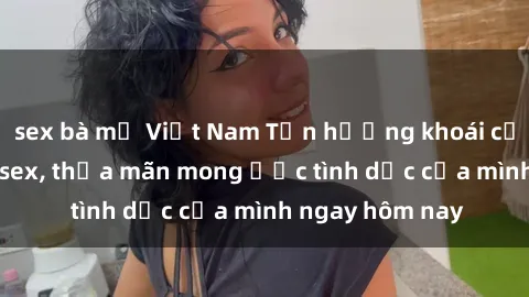 sex bà mẹ Việt Nam Tận hưởng khoái cảm với gái xinh sex, thỏa mãn mong ước tình dục của mình ngay hôm nay