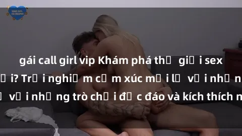 gái call girl vip Khám phá thế giới sex trực tuyến: Hơn tuổi? Trải nghiệm cảm xúc mới lạ với những trò chơi độc đáo và kích thích người lớn