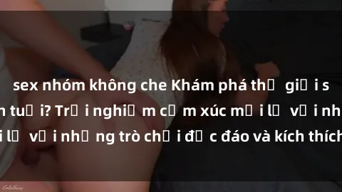 sex nhóm không che Khám phá thế giới sex trực tuyến: Hơn tuổi? Trải nghiệm cảm xúc mới lạ với những trò chơi độc đáo và kích thích người lớn