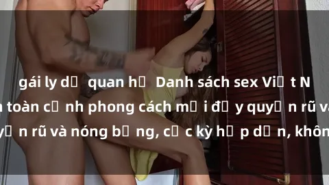 gái ly dị quan hệ Danh sách sex Việt Nam không che - Ảnh toàn cảnh phong cách mới đầy quyến rũ và nóng bỏng, cực kỳ hấp dẫn, không thể bỏ qua!