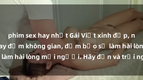 phim sex hay nhất Gái Việt xinh đẹp, nồng nàn làm tình say đắm không gian, đảm bảo sẽ làm hài lòng mọi người. Hãy đến và trải nghiệm ngay!