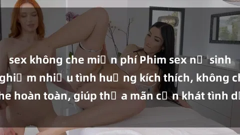 sex không che miễn phí Phim sex nữ sinh mới nhất: Trải nghiệm nhiều tình huống kích thích, không che hoàn toàn, giúp thỏa mãn cơn khát tình dục của các bạn trẻ