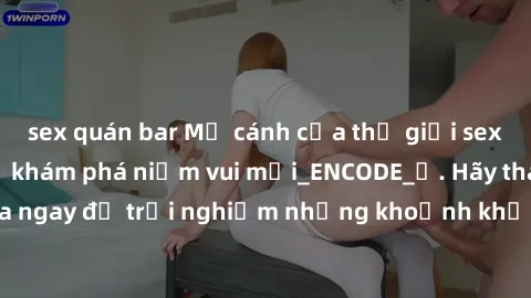 sex quán bar Mở cánh cửa thế giới sex MILF Việt Nam để khám phá niềm vui mới_ENCODE_. Hãy tham gia ngay để trải nghiệm những khoảnh khắc đầy kích thích và đam mê.