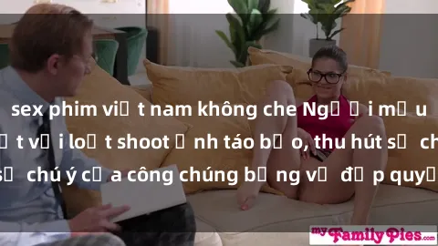 sex phim việt nam không che Người mẫu Việt Nam gây sốt với loạt shoot ảnh táo bạo, thu hút sự chú ý của công chúng bằng vẻ đẹp quyến rũ và gợi cảm.