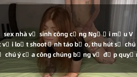 sex nhà vệ sinh công cộng Người mẫu Việt Nam gây sốt với loạt shoot ảnh táo bạo, thu hút sự chú ý của công chúng bằng vẻ đẹp quyến rũ và gợi cảm.