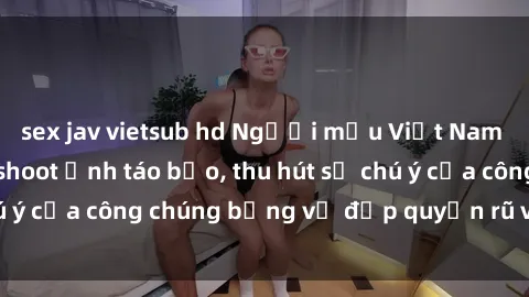 sex jav vietsub hd Người mẫu Việt Nam gây sốt với loạt shoot ảnh táo bạo, thu hút sự chú ý của công chúng bằng vẻ đẹp quyến rũ và gợi cảm.