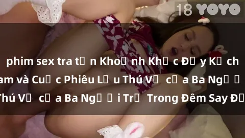 phim sex tra tấn Khoảnh Khắc Đầy Kịch Tính: Sex  Việt Nam và Cuộc Phiêu Lưu Thú Vị của Ba Người Trẻ Trong Đêm Say Đắm