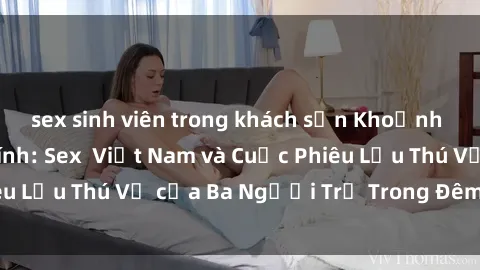 sex sinh viên trong khách sạn Khoảnh Khắc Đầy Kịch Tính: Sex  Việt Nam và Cuộc Phiêu Lưu Thú Vị của Ba Người Trẻ Trong Đêm Say Đắm