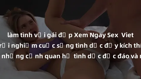 làm tình với gái đẹp Xem Ngay Sex  Vietsub Full HD - Cùng trải nghiệm cuộc sống tình dục đầy kích thích với những cảnh quan hệ tình dục độc đáo và mãnh liệt trong bộ phim này!