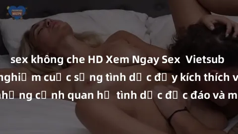 sex không che HD Xem Ngay Sex  Vietsub Full HD - Cùng trải nghiệm cuộc sống tình dục đầy kích thích với những cảnh quan hệ tình dục độc đáo và mãnh liệt trong bộ phim này!