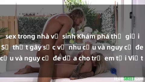 sex trong nhà vệ sinh Khám phá thế giới sex loli Việt Nam: Sự thật gây sốc về nhu cầu và nguy cơ đe dọa cho trẻ em tại Việt Nam